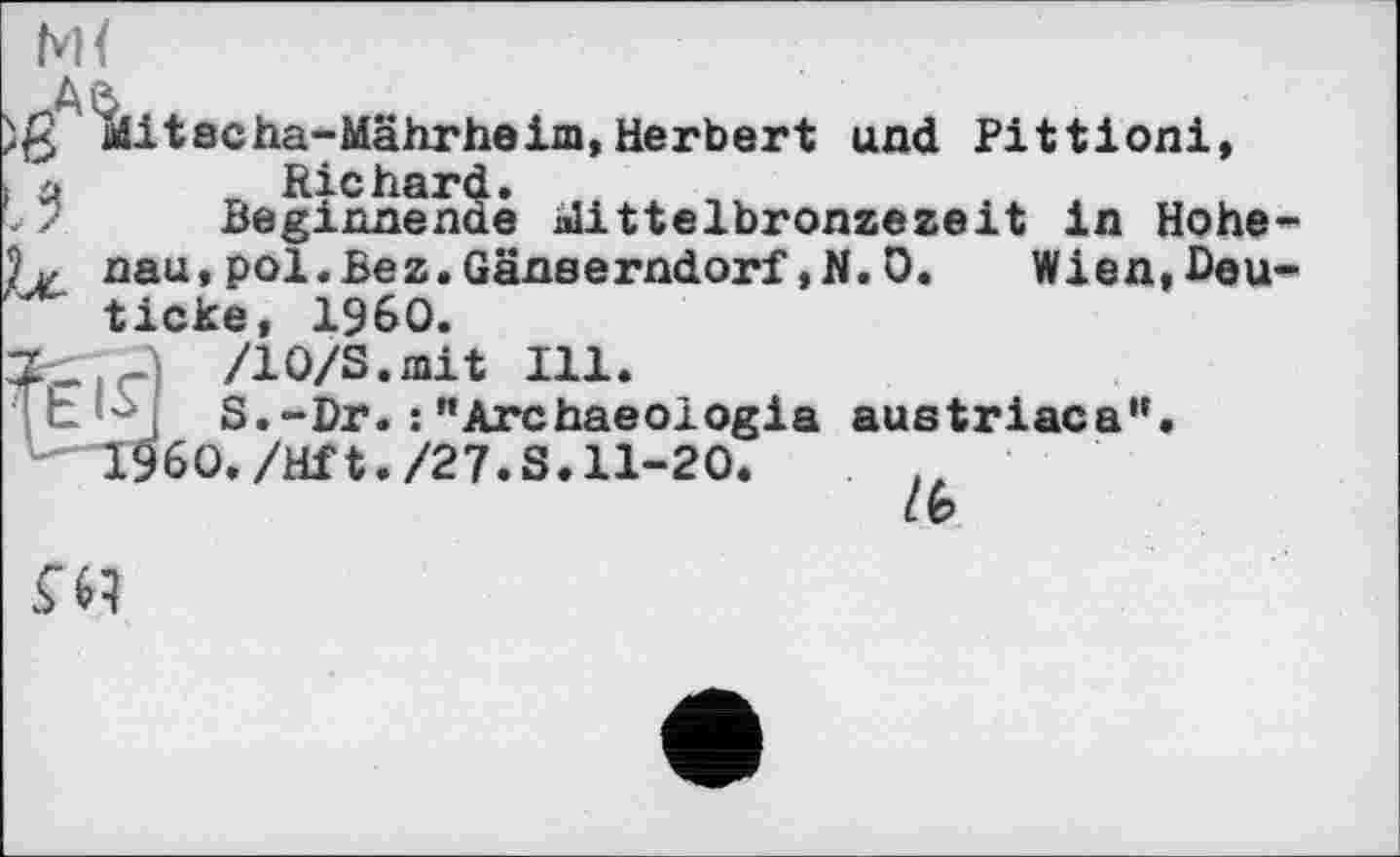 ﻿)ß Mitscha-Mährheim,Herbert und Pittioni,
Beginnende üittelbronzezeit in Hohe-nau,pol.Bez.Gänserndorf,N.0. Wien,Deu-ticke, I960.
/WS.mit Ill.
S.-Dr. :’’Archaeoiogia austriaca”.
" I960./Hf t./27.S. 11-20.